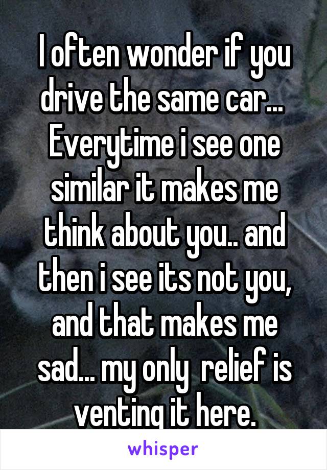 I often wonder if you drive the same car... 
Everytime i see one similar it makes me think about you.. and then i see its not you, and that makes me sad... my only  relief is venting it here.