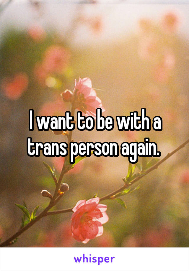 I want to be with a trans person again. 