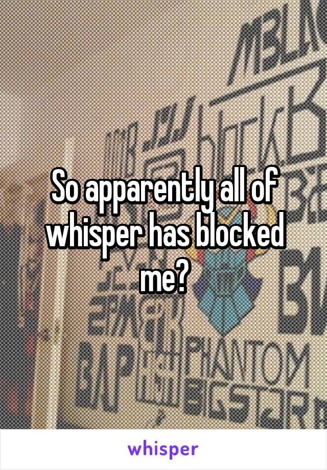 So apparently all of whisper has blocked me?