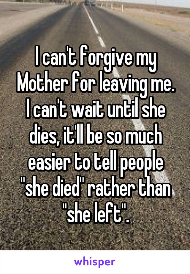 I can't forgive my Mother for leaving me.
I can't wait until she dies, it'll be so much easier to tell people "she died" rather than "she left".