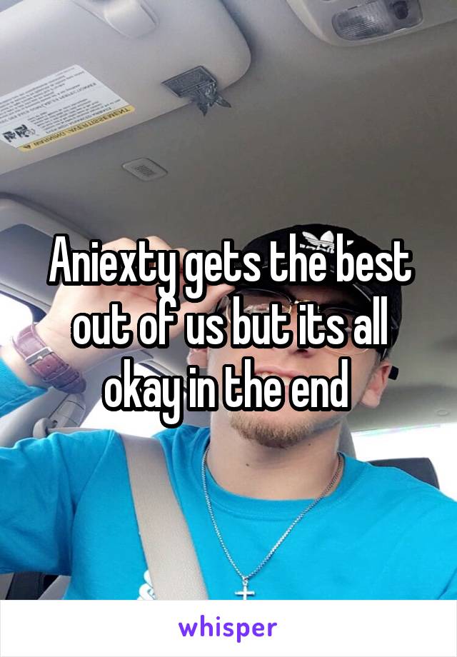 Aniexty gets the best out of us but its all okay in the end 