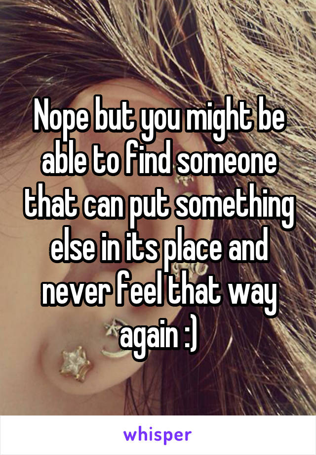 Nope but you might be able to find someone that can put something else in its place and never feel that way again :)