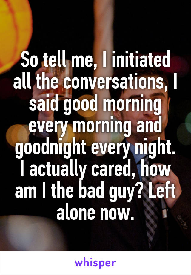 So tell me, I initiated all the conversations, I said good morning every morning and goodnight every night. I actually cared, how am I the bad guy? Left alone now.