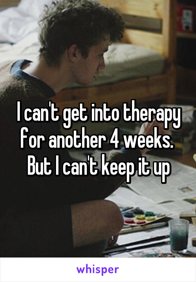 I can't get into therapy for another 4 weeks. 
But I can't keep it up