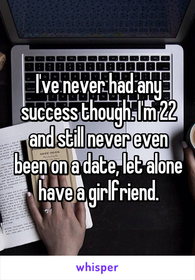I've never had any success though. I'm 22 and still never even been on a date, let alone have a girlfriend.