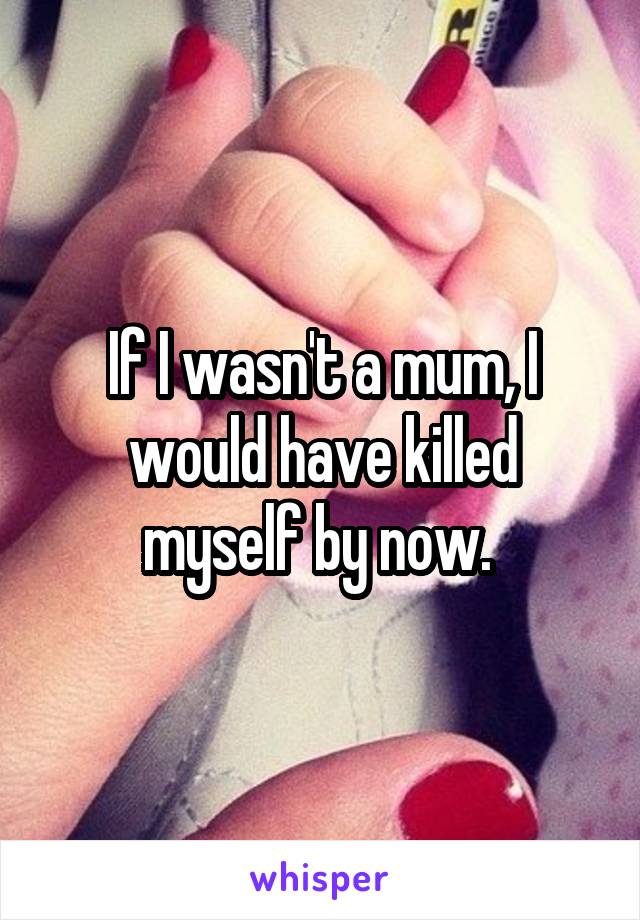 If I wasn't a mum, I would have killed myself by now. 