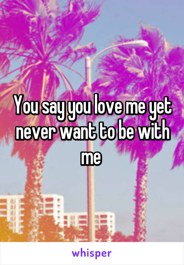 You say you love me yet never want to be with me 