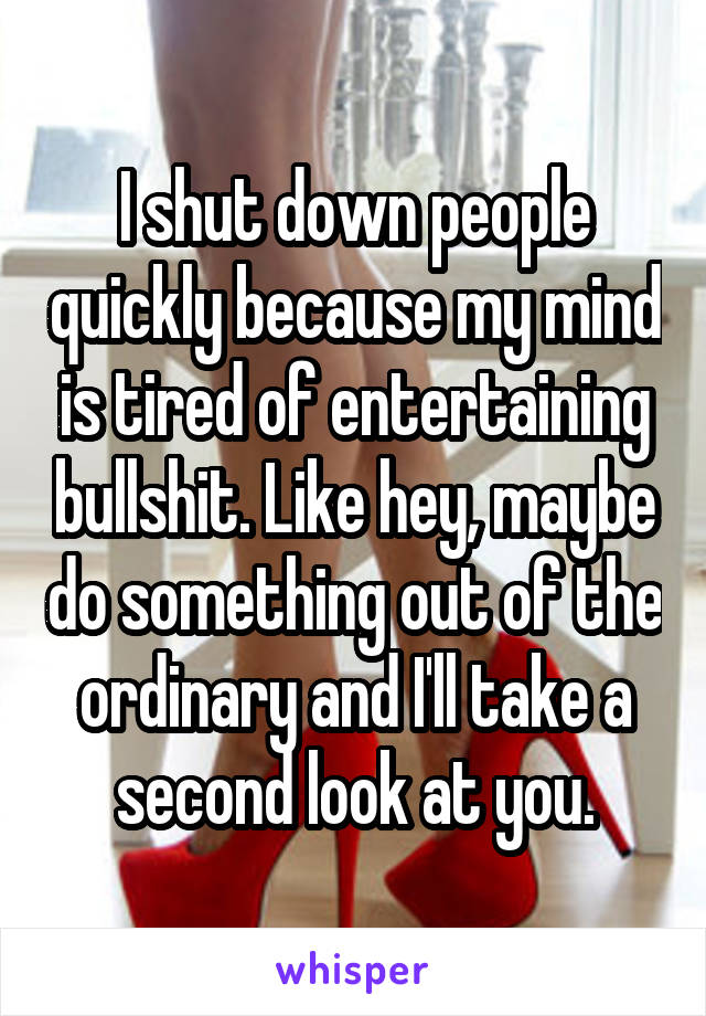 I shut down people quickly because my mind is tired of entertaining bullshit. Like hey, maybe do something out of the ordinary and I'll take a second look at you.