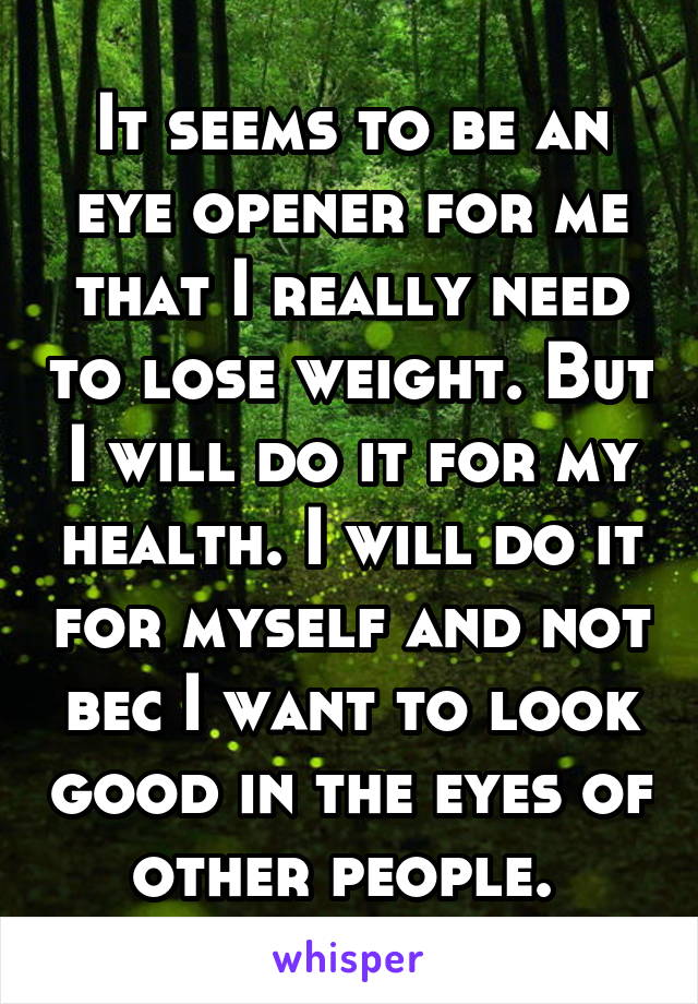 It seems to be an eye opener for me that I really need to lose weight. But I will do it for my health. I will do it for myself and not bec I want to look good in the eyes of other people. 