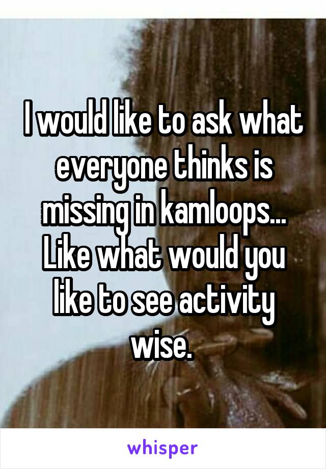 I would like to ask what everyone thinks is missing in kamloops... Like what would you like to see activity wise. 