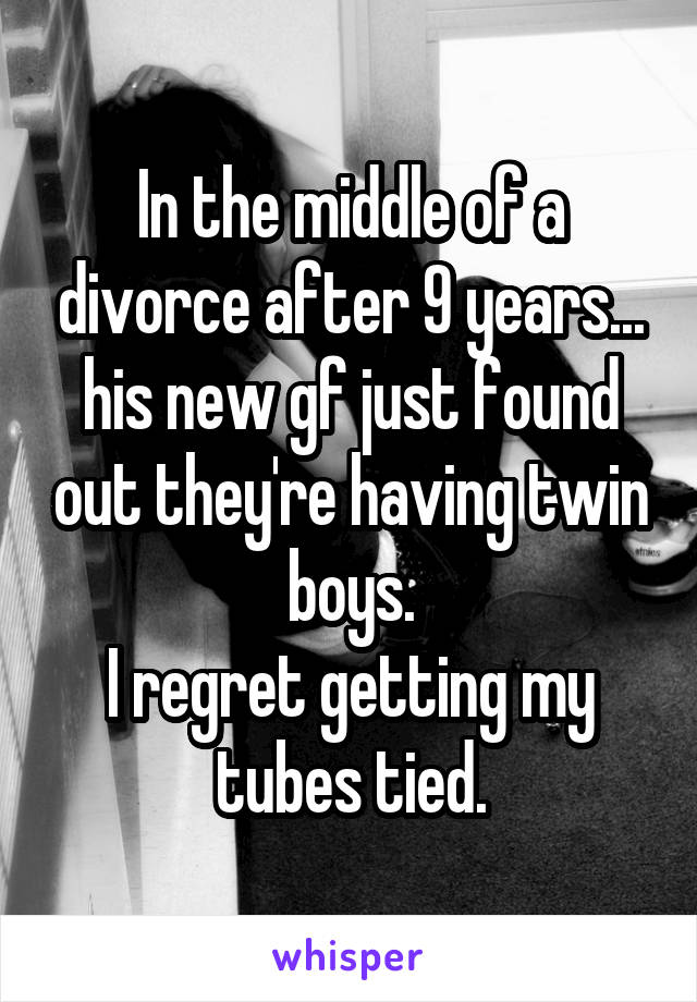In the middle of a divorce after 9 years... his new gf just found out they're having twin boys.
I regret getting my tubes tied.