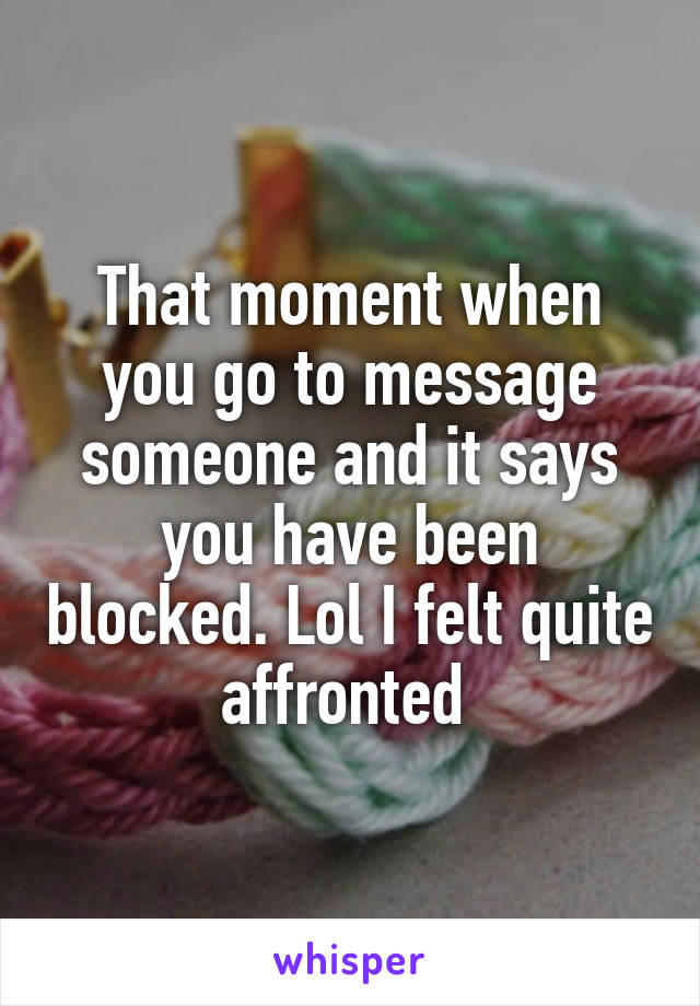 That moment when you go to message someone and it says you have been blocked. Lol I felt quite affronted 