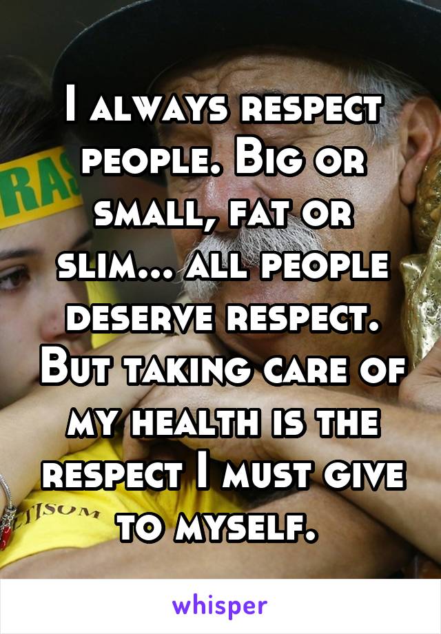 I always respect people. Big or small, fat or slim... all people deserve respect. But taking care of my health is the respect I must give to myself. 