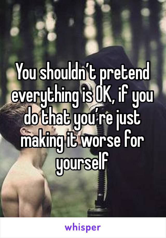 You shouldn’t pretend everything is OK, if you do that you’re just making it worse for yourself