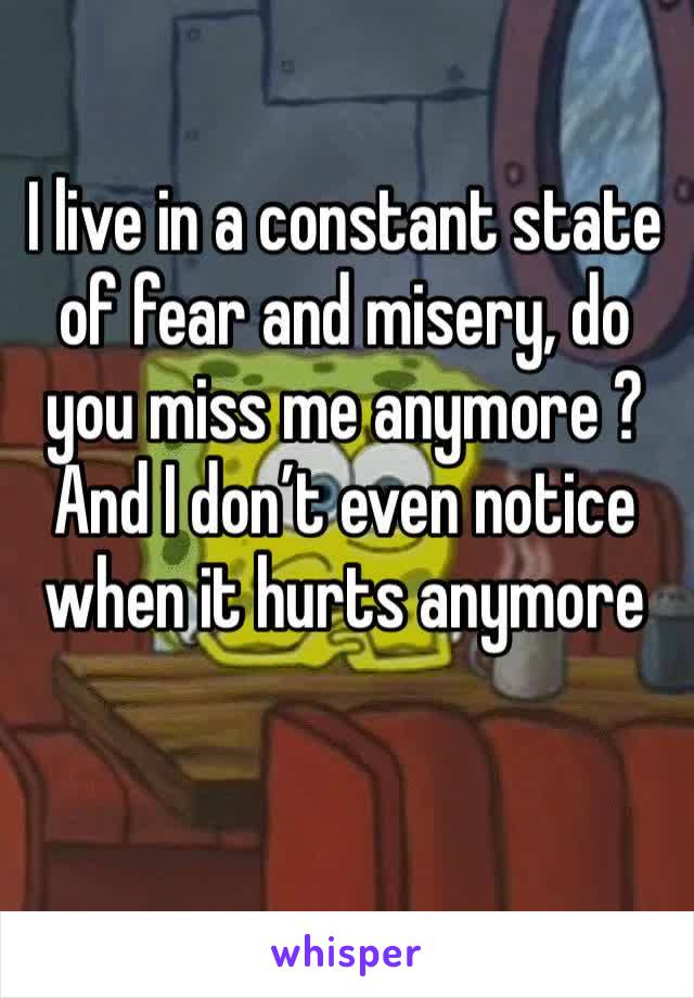 I live in a constant state of fear and misery, do you miss me anymore ? And I don’t even notice when it hurts anymore