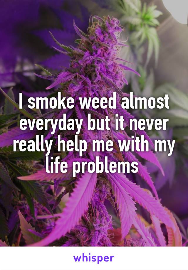 I smoke weed almost everyday but it never really help me with my life problems 