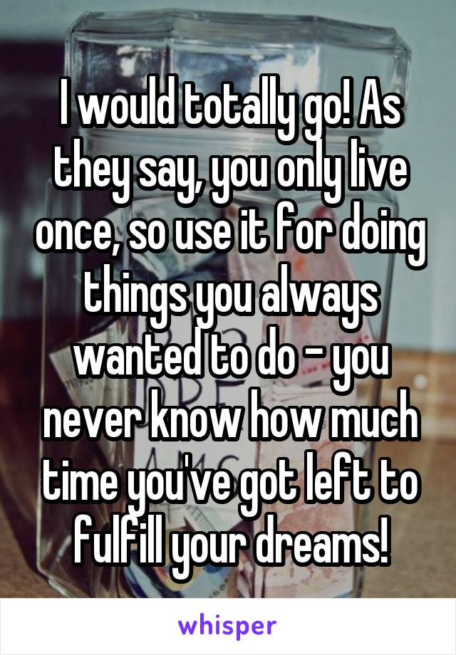 I would totally go! As they say, you only live once, so use it for doing things you always wanted to do - you never know how much time you've got left to fulfill your dreams!