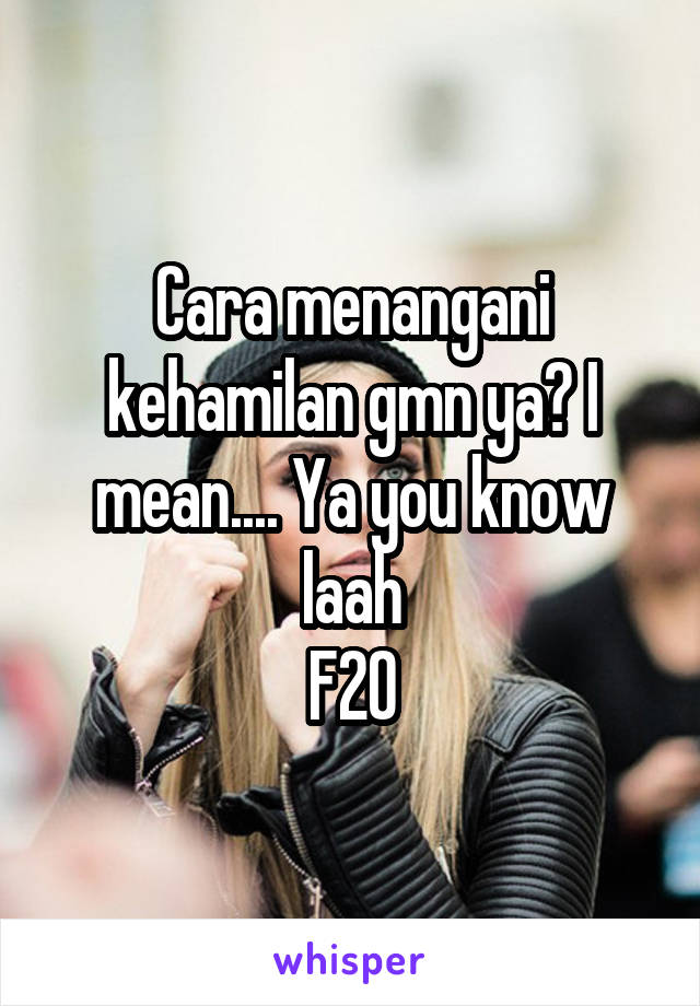 Cara menangani kehamilan gmn ya? I mean.... Ya you know laah
F20