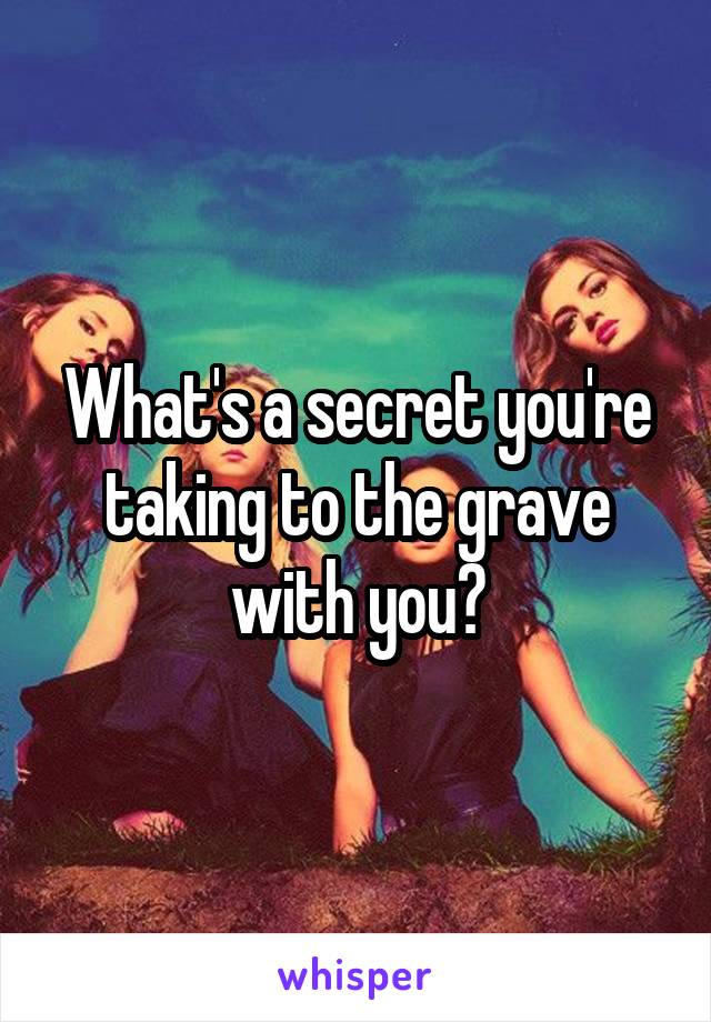 What's a secret you're taking to the grave with you?