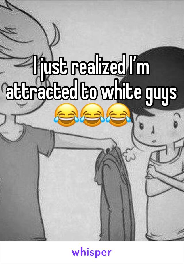 I just realized I’m attracted to white guys 😂😂😂