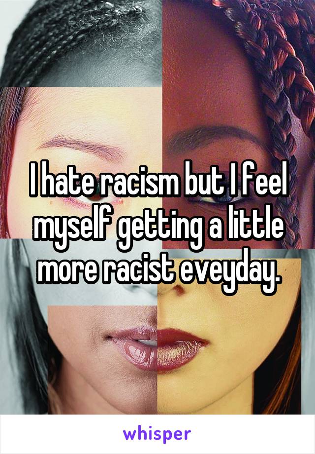 I hate racism but I feel myself getting a little more racist eveyday.