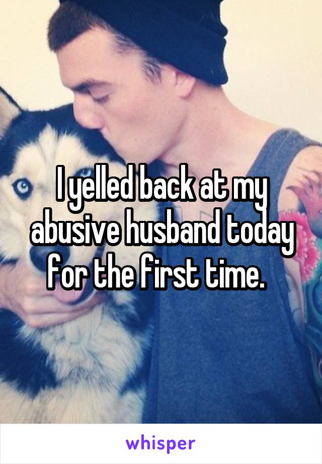 I yelled back at my abusive husband today for the first time.  