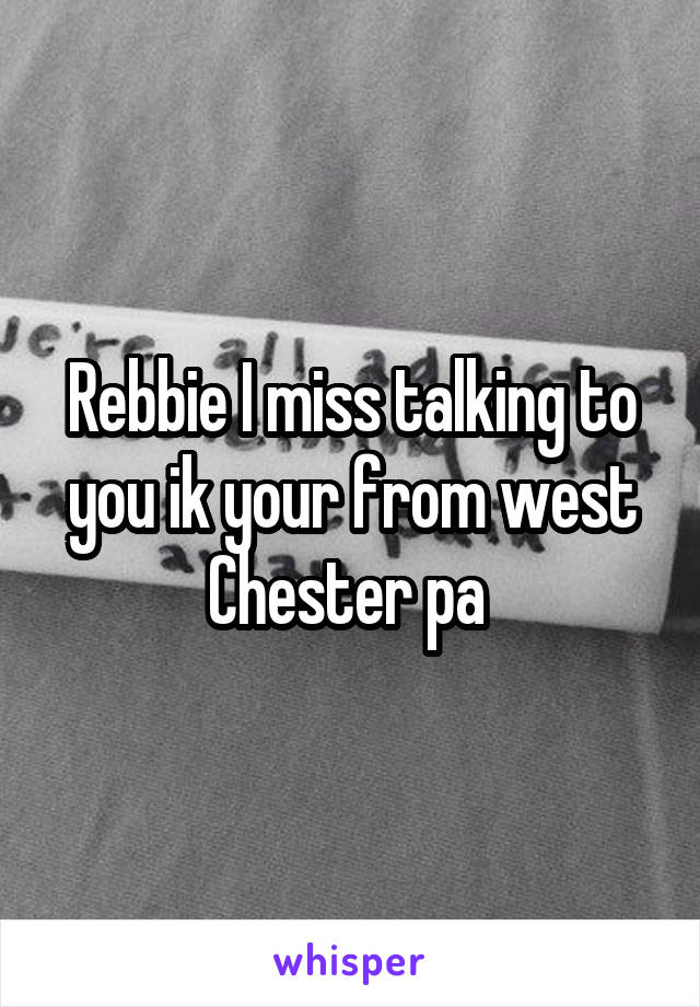 Rebbie I miss talking to you ik your from west Chester pa 