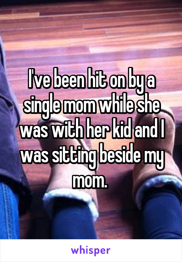 I've been hit on by a single mom while she was with her kid and I was sitting beside my mom. 