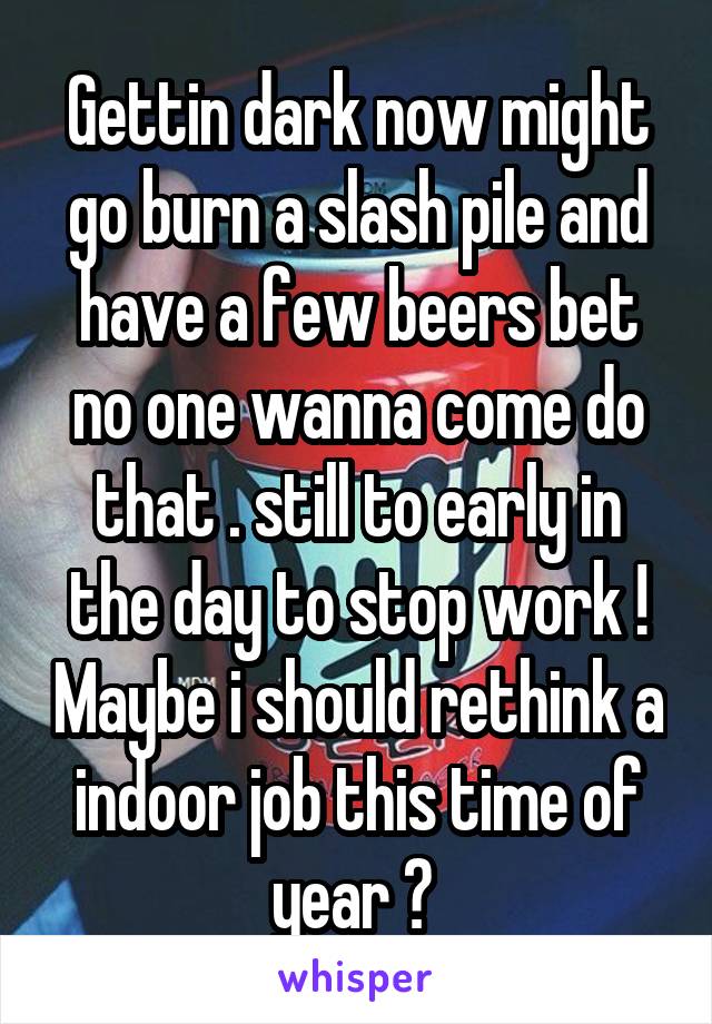 Gettin dark now might go burn a slash pile and have a few beers bet no one wanna come do that . still to early in the day to stop work ! Maybe i should rethink a indoor job this time of year ? 