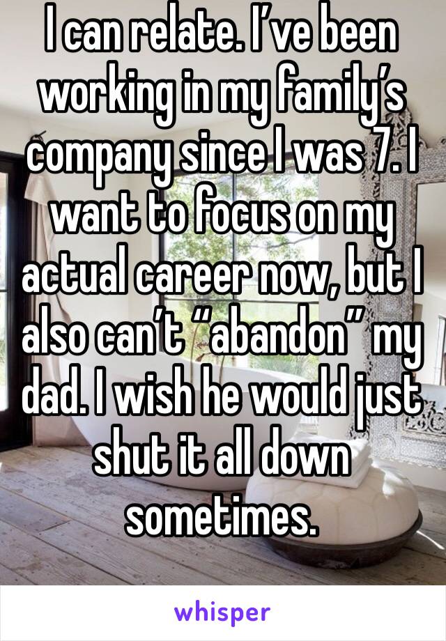 I can relate. I’ve been working in my family’s company since I was 7. I want to focus on my actual career now, but I also can’t “abandon” my dad. I wish he would just shut it all down sometimes.