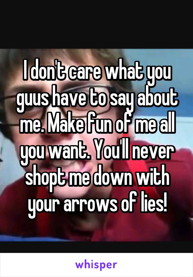 I don't care what you guus have to say about me. Make fun of me all you want. You'll never shopt me down with your arrows of lies!