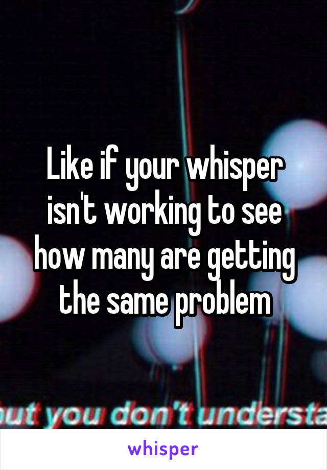 Like if your whisper isn't working to see how many are getting the same problem
