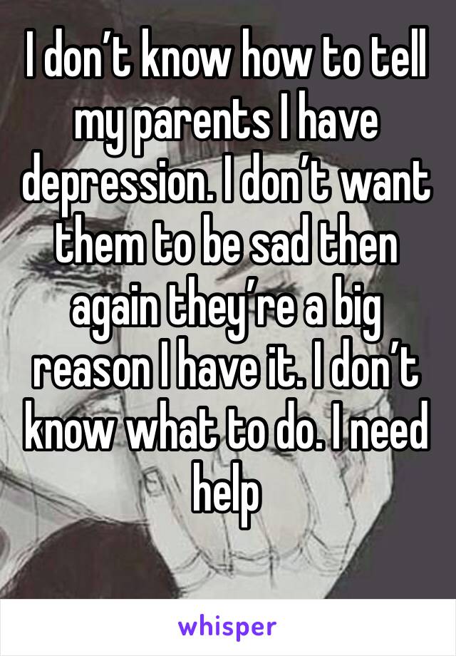 I don’t know how to tell my parents I have depression. I don’t want them to be sad then again they’re a big reason I have it. I don’t know what to do. I need help