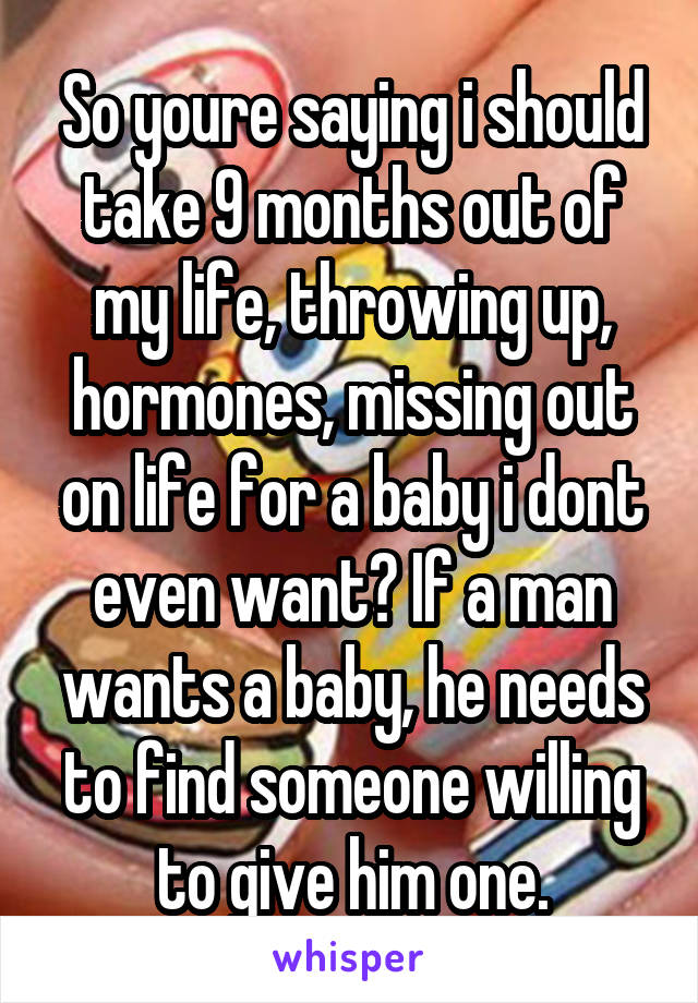 So youre saying i should take 9 months out of my life, throwing up, hormones, missing out on life for a baby i dont even want? If a man wants a baby, he needs to find someone willing to give him one.