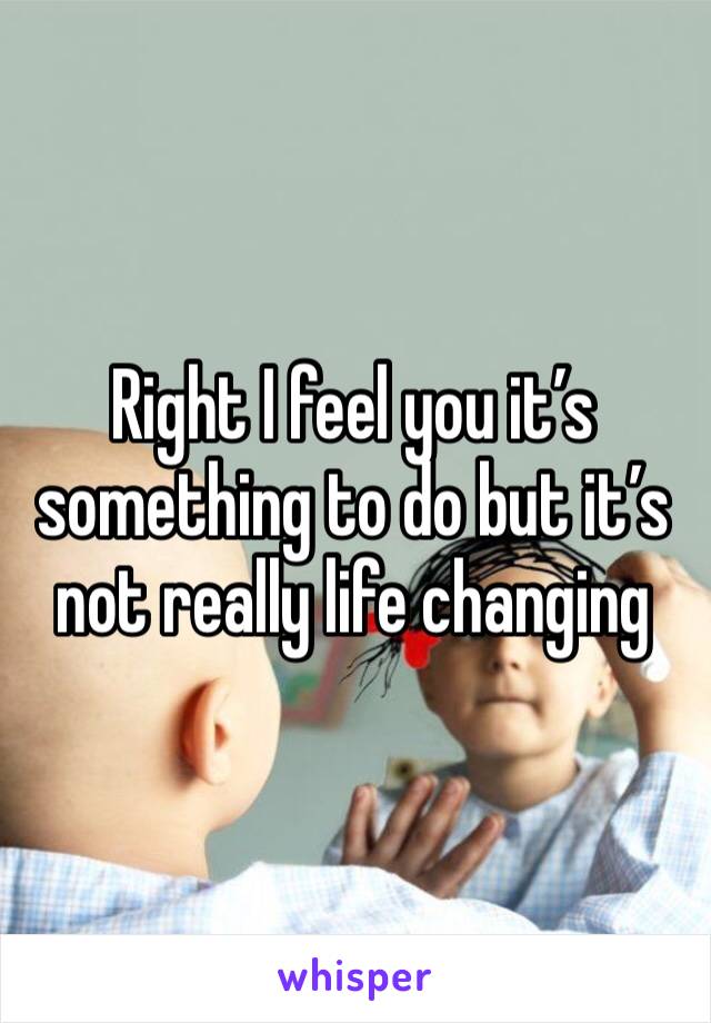 Right I feel you it’s something to do but it’s not really life changing 