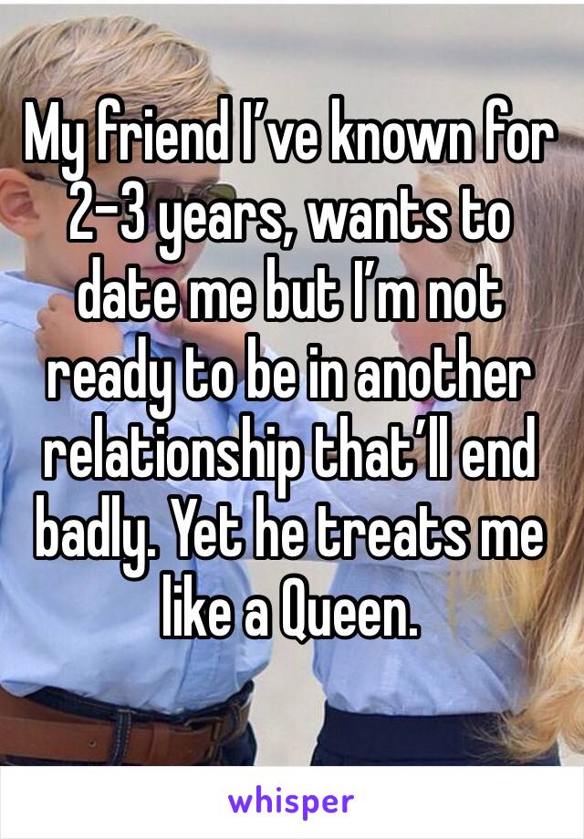 My friend I’ve known for 2-3 years, wants to date me but I’m not ready to be in another relationship that’ll end badly. Yet he treats me like a Queen. 
