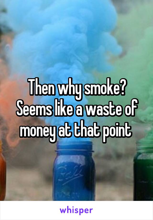Then why smoke? Seems like a waste of money at that point 