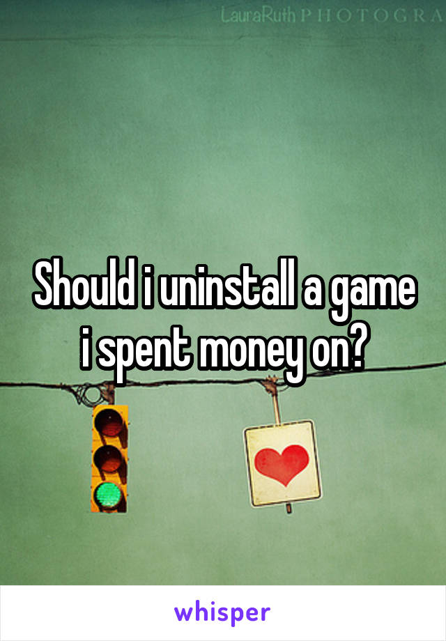 Should i uninstall a game i spent money on?