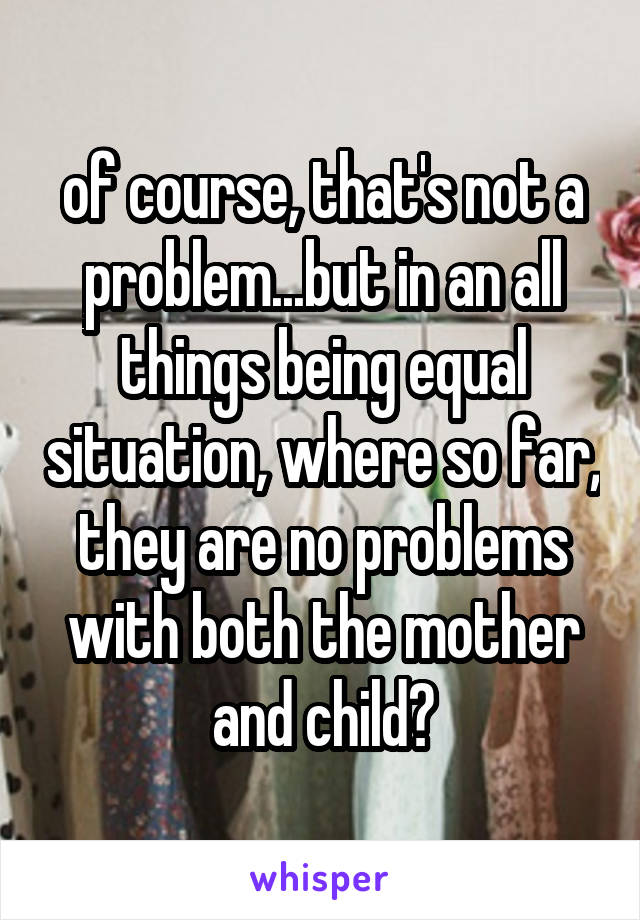 of course, that's not a problem...but in an all things being equal situation, where so far, they are no problems with both the mother and child?