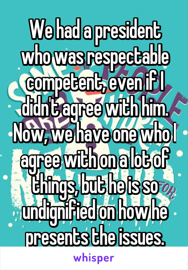 We had a president who was respectable competent, even if I didn't agree with him. Now, we have one who I agree with on a lot of things, but he is so undignified on how he presents the issues.