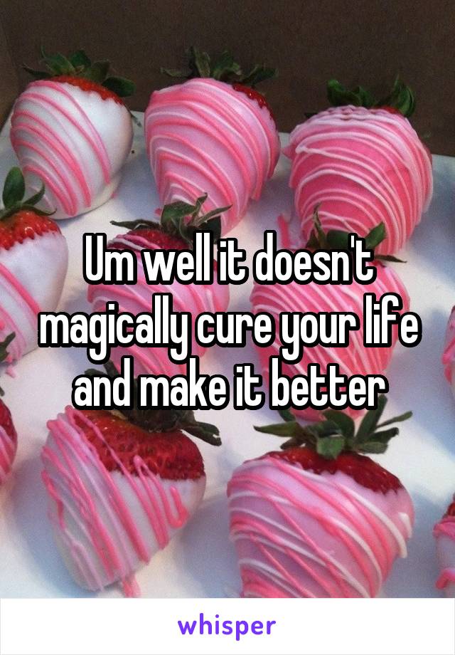 Um well it doesn't magically cure your life and make it better