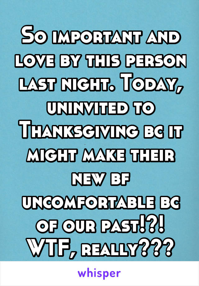 So important and love by this person last night. Today, uninvited to Thanksgiving bc it might make their new bf uncomfortable bc of our past!?! WTF, really???