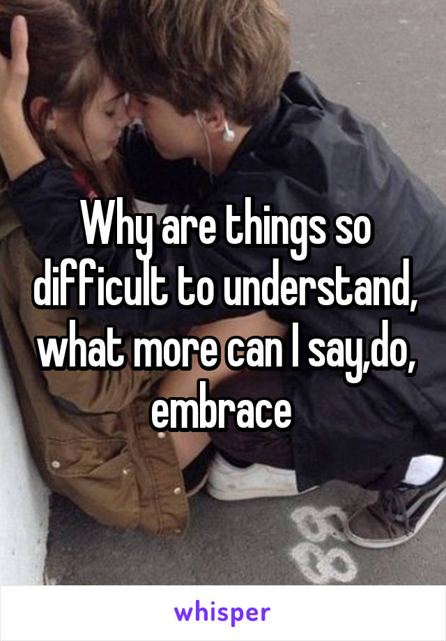 Why are things so difficult to understand, what more can I say,do, embrace 