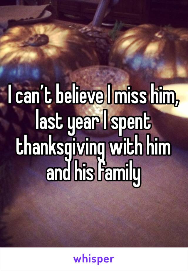 I can’t believe I miss him, last year I spent thanksgiving with him and his family 