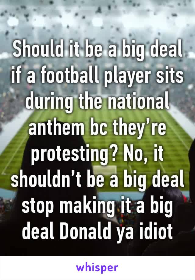 Should it be a big deal if a football player sits during the national anthem bc they’re protesting? No, it shouldn’t be a big deal stop making it a big deal Donald ya idiot 