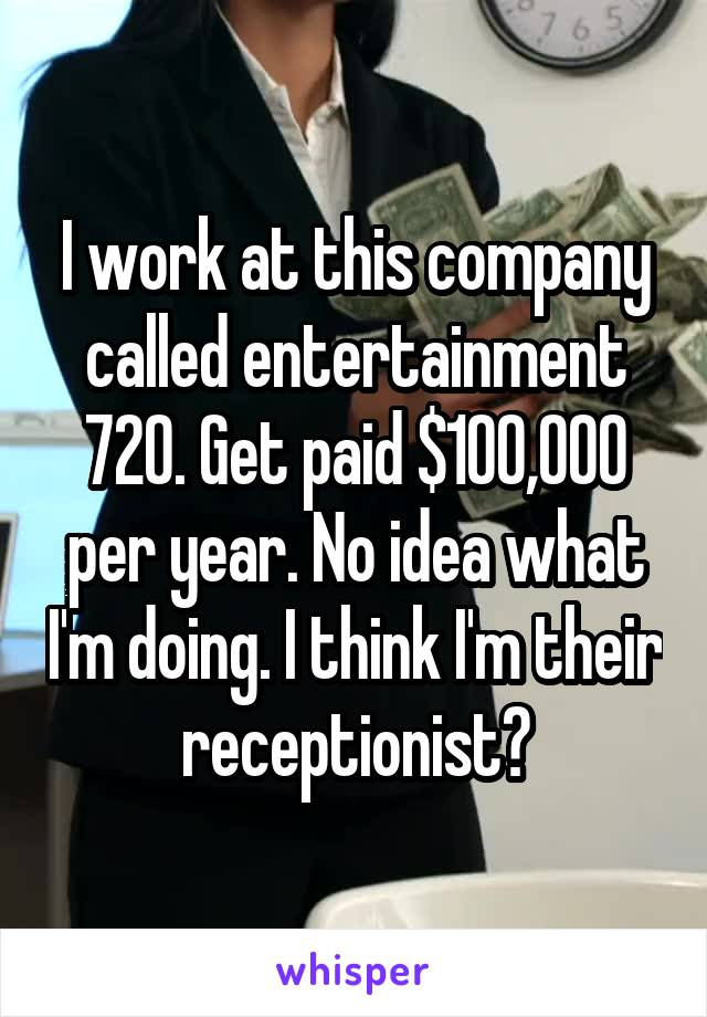 I work at this company called entertainment 720. Get paid $100,000 per year. No idea what I'm doing. I think I'm their receptionist?