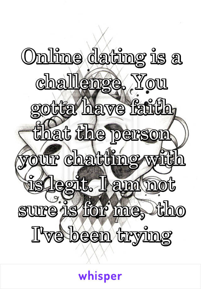 Online dating is a challenge. You gotta have faith that the person your chatting with is legit. I am not sure is for me,  tho I've been trying