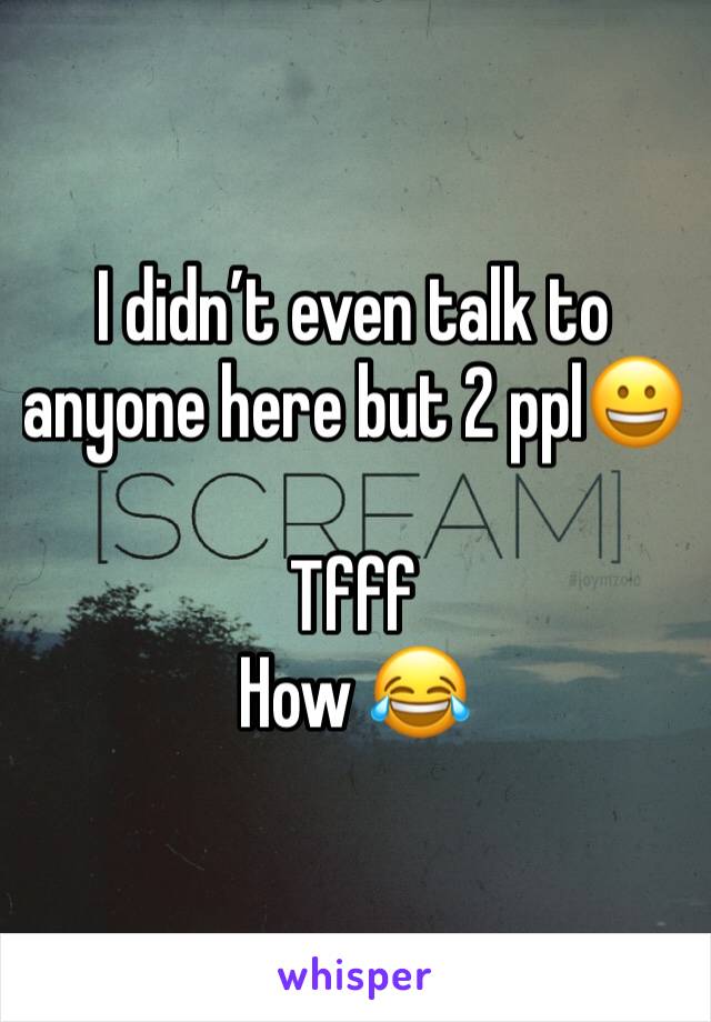 I didnâ€™t even talk to anyone here but 2 pplðŸ˜€

Tfff
How ðŸ˜‚