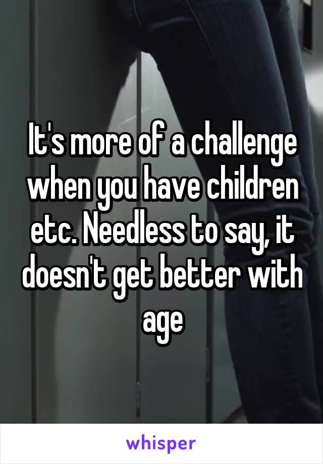 It's more of a challenge when you have children etc. Needless to say, it doesn't get better with age