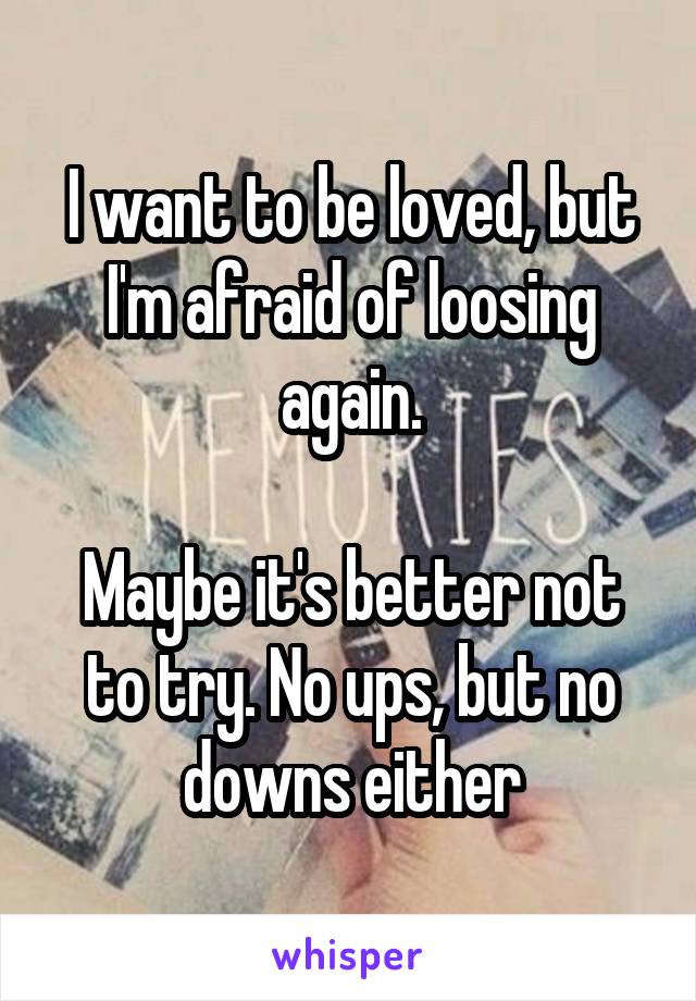 I want to be loved, but I'm afraid of loosing again.

Maybe it's better not to try. No ups, but no downs either